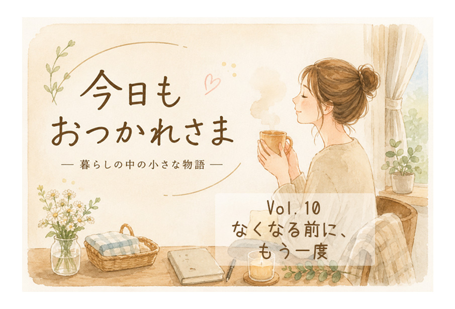 【今日も、おつかれさま 】Vol.10「なくなる前に、もう一度」